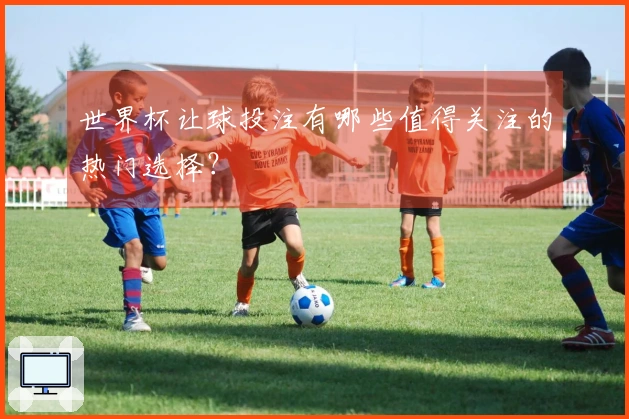 世界杯让球投注有哪些值得关注的热门选择？