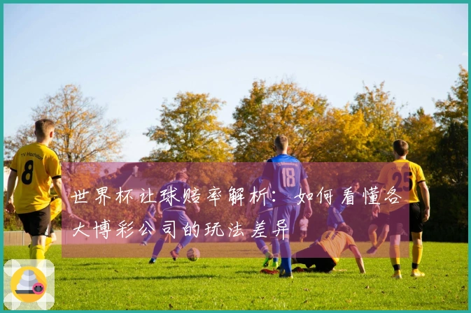 世界杯让球赔率解析：如何看懂各大博彩公司的玩法差异