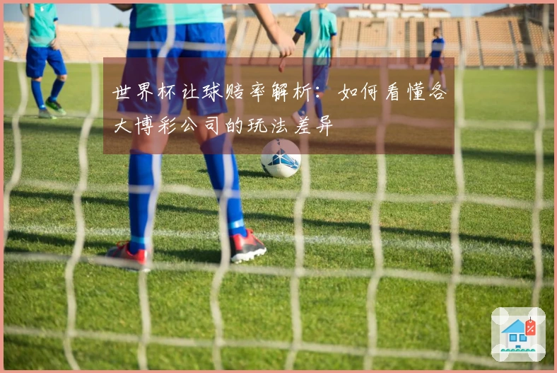 世界杯让球赔率解析：如何看懂各大博彩公司的玩法差异