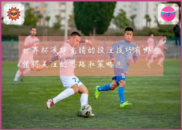 世界杯滚球竞猜的投注技巧有哪些值得关注的思路和策略